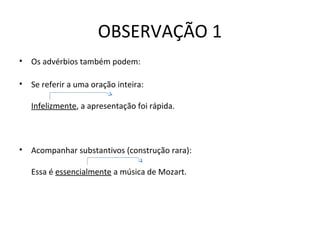 OBSERVAÇÃO 1
• Os advérbios também podem:
• Se referir a uma oração inteira:
Infelizmente, a apresentação foi rápida.
• Acompanhar substantivos (construção rara):
Essa é essencialmente a música de Mozart.
 