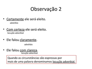 Observação 2
• Certamente ele será eleito.
• Com certeza ele será eleito.
• Ele falou claramente.
• Ele falou com clareza.
Quando as circunstâncias são expressas por
mais de uma palavra denominamos locução adverbial.
advérbio
locução adverbial
advérbio
locução adverbial
 