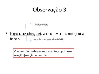 Observação 3
• Logo que cheguei, a orquestra começou a
tocar. oração com valor de advérbio
indica tempo
O advérbio pode ser representado por uma
oração (oração adverbial).
 