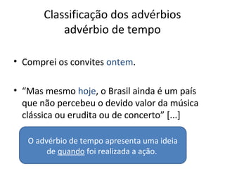 Classificação dos advérbios
advérbio de tempo
• Comprei os convites ontem.
• “Mas mesmo hoje, o Brasil ainda é um país
que não percebeu o devido valor da música
clássica ou erudita ou de concerto” [...]
O advérbio de tempo apresenta uma ideia
de quando foi realizada a ação.
 