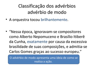 Classificação dos advérbios
advérbio de modo
• A orquestra tocou brilhantemente.
• “Nessa época, ignoravam-se compositores
como Alberto Nepomuceno e Brasílio Itiberê
da Cunha, exatamente por causa da excessiva
brasilidade de suas composições, e admitia-se
Carlos Gomes graças ao sucesso europeu.”
O advérbio de modo apresenta uma ideia de como se
realiza a ação.
 