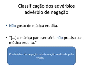 Classificação dos advérbios
advérbio de negação
• Não gosto de música erudita.
• “[...] a música para ser séria não precisa ser
música erudita.”
O advérbio de negação refuta a ação realizada pelo
verbo.
 