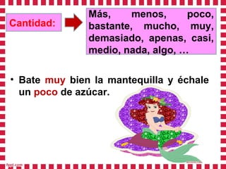 Cantidad:
Más, menos, poco,
bastante, mucho, muy,
demasiado, apenas, casi,
medio, nada, algo, …
• Bate muy bien la mantequilla y échale
un poco de azúcar.
 