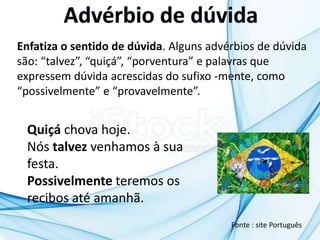 Enfatiza o sentido de dúvida. Alguns advérbios de dúvida
são: “talvez”, “quiçá”, “porventura” e palavras que
expressem dúvida acrescidas do sufixo -mente, como
“possivelmente” e “provavelmente”.
Quiçá chova hoje.
Nós talvez venhamos à sua
festa.
Possivelmente teremos os
recibos até amanhã.
Fonte : site Português
 