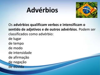 Os advérbios qualificam verbos e intensificam o
sentido de adjetivos e de outros advérbios. Podem ser
classificados como advérbio:
de lugar
de tempo
de modo
de intensidade
de afirmação
de negação
de dúvida
 