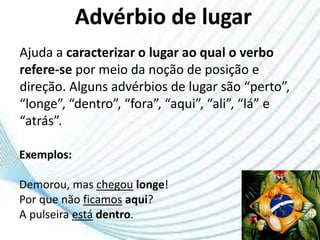 Ajuda a caracterizar o lugar ao qual o verbo
refere-se por meio da noção de posição e
direção. Alguns advérbios de lugar são “perto”,
“longe”, “dentro”, “fora”, “aqui”, “ali”, “lá” e
“atrás”.
Exemplos:
Demorou, mas chegou longe!
Por que não ficamos aqui?
A pulseira está dentro.
 