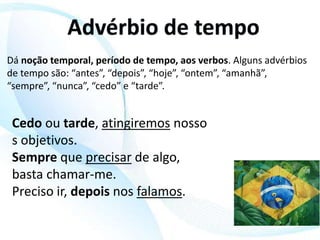 Dá noção temporal, período de tempo, aos verbos. Alguns advérbios
de tempo são: “antes”, “depois”, “hoje”, “ontem”, “amanhã”,
“sempre”, “nunca”, “cedo” e “tarde”.
Cedo ou tarde, atingiremos nosso
s objetivos.
Sempre que precisar de algo,
basta chamar-me.
Preciso ir, depois nos falamos.
 