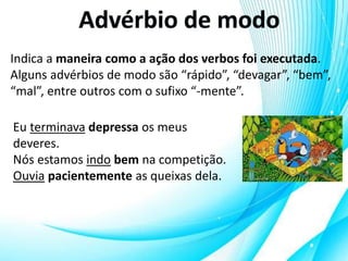 Indica a maneira como a ação dos verbos foi executada.
Alguns advérbios de modo são “rápido”, “devagar”, “bem”,
“mal”, entre outros com o sufixo “-mente”.
Eu terminava depressa os meus
deveres.
Nós estamos indo bem na competição.
Ouvia pacientemente as queixas dela.
 