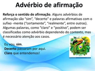 Reforça o sentido de afirmação. Alguns advérbios de
afirmação são “sim”, “decerto” e palavras afirmativas com o
sufixo -mente (“certamente”, “realmente”, entre outras).
Algumas palavras, como “claro” e “positivo”, podem ser
classificadas como advérbio dependendo do contexto, mas
é necessário atenção aos casos.
Eu vou, sim.
Decerto passaram por aqui.
Claro que entendemos!
 