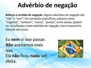 Reforça o sentido de negação. Alguns advérbios de negação são
“não” e “nem”. Em contextos específicos, palavras como
“negativo”, “nenhum”, “nunca”, “jamais”, entre outras, podem
ser classificadas como advérbio de negação, mas é necessário
atenção aos casos.
Eu nem vi isso passar.
Não aceitamos mais
isso.
Ela não ficou nada sati
sfeita.
 