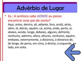 Advérbio de Lugar
• Ex.: A senhora sabe AONDE eu posso
  encontrar esse pai-de-santo?
 Aqui, antes, dentro, ali, adiante, fora, acolá, atrás,
 além, lá, detrás, aquém, cá, acima, onde, perto, aí,
 abaixo, aonde, longe, debaixo, algures, defronte,
 nenhures, adentro, afora, alhures, nenhures, aquém,
 embaixo, externamente, a distancia, à distancia de,
 de longe, de perto, em cima, à direita, à esquerda, ao
 lado, em volta.
 