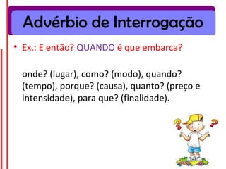Advérbio de Interrogação
• Ex.: E então? QUANDO é que embarca?

 onde? (lugar), como? (modo), quando?
 (tempo), porque? (causa), quanto? (preço e
 intensidade), para que? (finalidade).
 