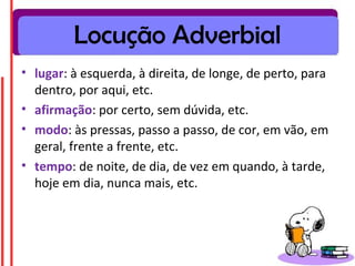 Locução Adverbial
• lugar: à esquerda, à direita, de longe, de perto, para
  dentro, por aqui, etc.
• afirmação: por certo, sem dúvida, etc.
• modo: às pressas, passo a passo, de cor, em vão, em
  geral, frente a frente, etc.
• tempo: de noite, de dia, de vez em quando, à tarde,
  hoje em dia, nunca mais, etc.
 