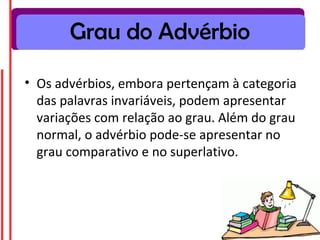 Grau do Advérbio

• Os advérbios, embora pertençam à categoria
  das palavras invariáveis, podem apresentar
  variações com relação ao grau. Além do grau
  normal, o advérbio pode-se apresentar no
  grau comparativo e no superlativo.
 