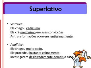 Superlativo

• Sintético:
  Ele chegou cedíssimo.
  Ela crê muitíssimo em suas convicções.
  As transformações ocorrem lentissimamente.

• Analítico:
  Ele chegou muito cedo.
  Ele procedeu bastante calmamente.
  Investigaram desleixadamente demais o caso.
 