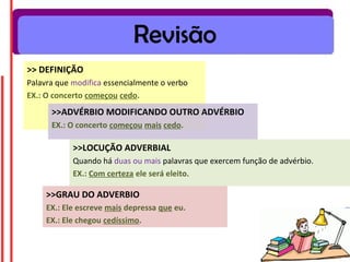 Revisão
>> DEFINIÇÃO
Palavra que modifica essencialmente o verbo
EX.: O concerto começou cedo.
      >>ADVÉRBIO MODIFICANDO OUTRO ADVÉRBIO
      EX.: O concerto começou mais cedo.

            >>LOCUÇÃO ADVERBIAL
            Quando há duas ou mais palavras que exercem função de advérbio.
            EX.: Com certeza ele será eleito.

     >>GRAU DO ADVERBIO
     EX.: Ele escreve mais depressa que eu.
     EX.: Ele chegou cedíssimo.
 