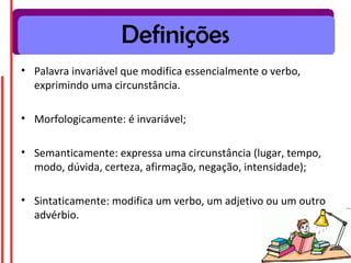 Definições
• Palavra invariável que modifica essencialmente o verbo,
  exprimindo uma circunstância.

• Morfologicamente: é invariável;

• Semanticamente: expressa uma circunstância (lugar, tempo,
  modo, dúvida, certeza, afirmação, negação, intensidade);

• Sintaticamente: modifica um verbo, um adjetivo ou um outro
  advérbio.
 