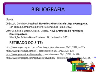 BIBLIOGRAFIA
Livros:
CEGALLA, Domingos Paschoal. Novíssima Gramática da Língua Portuguesa.
   13ª edição. Companhia Editora Nacional. São Paulo. 1972.
CUNHA, Celso & CINTRA, Luís F. Lindley. Nova Gramática do Português
   Contemporâneo.
   3ª edição. Editora Nova Fronteira. Rio de Janeiro. 2001

   RETIRADO DO SITE:
http://www.soportugues.com.br/morfologia, pesquisado em 09/11/2012, às 17h.
http://www.portugues.com.br/ , pesquisado em 09/11/2012 , às 17h.
http://www.gramaticaonline.com.br/ , pesquisado em 07/11/2012 , às 18h.
http://www.infoescola.com/portugues/adverbios/ , pesquisado em 07/11/2012 , às 8h.
 
