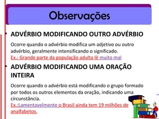 Observações
• ADVÉRBIO MODIFICANDO OUTRO ADVÉRBIO
 Ocorre quando o advérbio modifica um adjetivo ou outro
 advérbio, geralmente intensificando o significado.
 Ex.: Grande parte da população adulta lê muito mal
• ADVÉRBIO MODIFICANDO UMA ORAÇÃO
  INTEIRA
 Ocorre quando o advérbio está modificando o grupo formado
 por todos os outros elementos da oração, indicando uma
 circunstância.
 Ex.:Lamentavelmente o Brasil ainda tem 19 milhões de
 analfabetos.
 