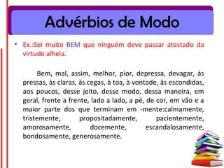 Advérbios de Modo
• Ex.:Sei muito BEM que ninguém deve passar atestado da
  virtude alheia.

       Bem, mal, assim, melhor, pior, depressa, devagar, ás
  pressas, às claras, às cegas, à toa, à vontade, às escondidas,
  aos poucos, desse jeito, desse modo, dessa maneira, em
  geral, frente a frente, lado a lado, a pé, de cor, em vão e a
  maior parte dos que terminam em -mente:calmamente,
  tristemente,        propositadamente,         pacientemente,
  amorosamente,           docemente,         escandalosamente,
  bondosamente, generosamente.
 