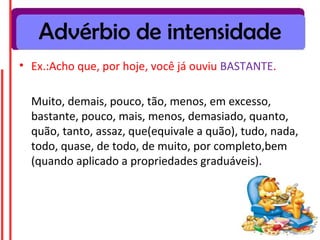 Advérbio de intensidade
• Ex.:Acho que, por hoje, você já ouviu BASTANTE.

  Muito, demais, pouco, tão, menos, em excesso,
  bastante, pouco, mais, menos, demasiado, quanto,
  quão, tanto, assaz, que(equivale a quão), tudo, nada,
  todo, quase, de todo, de muito, por completo,bem
  (quando aplicado a propriedades graduáveis).
 