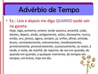 Advérbio de Tempo
• Ex.: Leia e depois me diga QUANDO pode sair
  na gazeta.
 Hoje, logo, primeiro, ontem, tarde outrora, amanhã, cedo,
 dantes, depois, ainda, antigamente, antes, doravante, nunca,
 então, ora, jamais, agora, sempre, já, enfim, afinal, amiúde,
 breve, constantemente, entrementes, imediatamente,
 primeiramente, provisoriamente, sucessivamente, às vezes, à
 tarde, à noite, de manhã, de repente, de vez em quando, de
 quando em quando, a qualquer momento, de tempos em
 tempos, em breve, hoje em dia.
 