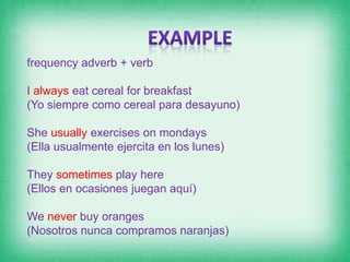 frequency adverb + verb
I always eat cereal for breakfast
(Yo siempre como cereal para desayuno)
She usually exercises on mondays
(Ella usualmente ejercita en los lunes)
They sometimes play here
(Ellos en ocasiones juegan aquí)
We never buy oranges
(Nosotros nunca compramos naranjas)
 