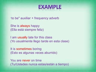 "to be" auxiliar + frequency adverb
She is always happy
(Ella está siempre feliz)
I am usually late for this class
(Yo usualmente llego tarde en esta clase)
It is sometimes boring
(Esto es algunas veces aburrido)
You are never on time
(Tu/Ustedes nunca estas/están a tiempo)
 