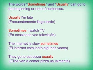The words "Sometimes" and "Usually" can go to
the beginning or end of sentences.
Usually I'm late
(Frecuentemente llego tarde)
Sometimes I watch TV
(En ocasiones veo televisión)
The internet is slow sometimes
(El internet esta lento algunas veces)
They go to eat pizza usually
(Ellos van a comer pizza usualmente)
 