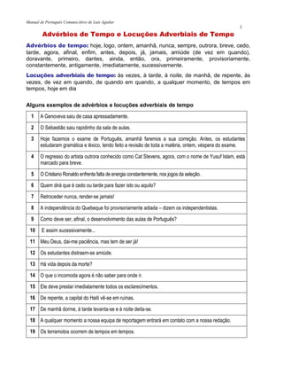 Manual de Português ComunicAtivo de Luís Aguilar
2
Advérbios de Tempo e Locuções Adverbiais de Tempo
Advérbios de tempo: hoje, logo, ontem, amanhã, nunca, sempre, outrora, breve, cedo,
tarde, agora, afinal, enfim, antes, depois, já, jamais, amiúde (de vez em quando),
doravante, primeiro, dantes, ainda, então, ora, primeiramente, provisoriamente,
constantemente, antigamente, imediatamente, sucessivamente.
Locuções adverbiais de tempo: às vezes, à tarde, à noite, de manhã, de repente, às
vezes, de vez em quando, de quando em quando, a qualquer momento, de tempos em
tempos, hoje em dia
Alguns exemplos de advérbios e locuções adverbiais de tempo
1 A Genoveva saiu de casa apressadamente.
2 O Sebastião saiu rapidinho da sala de aulas.
3 Hoje fazemos o exame de Português, amanhã faremos a sua correção. Antes, os estudantes
estudaram gramática e léxico, tendo feito a revisão de toda a matéria, ontem, véspera do exame.
4 O regresso do artista outrora conhecido como Cat Stevens, agora, com o nome de Yusuf Islam, está
marcado para breve.
5 O Cristiano Ronaldo enfrenta falta de energia constantemente, nos jogos da seleção.
6 Quem dirá que é cedo ou tarde para fazer isto ou aquilo?
7 Retroceder nunca, render-se jamais!
8 A independência do Quebeque foi provisoriamente adiada – dizem os independentistas.
9 Como deve ser, afinal, o desenvolvimento das aulas de Português?
10 E assim sucessivamente...
11 Meu Deus, dai-me paciência, mas tem de ser já!
12 Os estudantes distraem-se amiúde.
13 Há vida depois da morte?
14 O que o incomoda agora é não saber para onde ir.
15 Ele deve prestar imediatamente todos os esclarecimentos.
16 De repente, a capital do Haiti vê-se em ruínas.
17 De manhã dorme, à tarde levanta-se e à noite deita-se.
18 A qualquer momento a nossa equipa de reportagem entrará em contato com a nossa redação.
19 Os terramotos ocorrem de tempos em tempos.
 