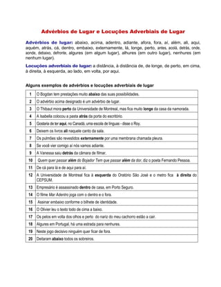 Advérbios de Lugar e Locuções Adverbiais de Lugar
Advérbios de lugar: abaixo, acima, adentro, adiante, afora, fora, aí, além, ali, aqui,
aquém, atrás, cá, dentro, embaixo, externamente, lá, longe, perto, antes, acolá, detrás, onde,
aonde, debaixo, defronte, algures (em algum lugar), alhures (em outro lugar), nenhures (em
nenhum lugar).
Locuções adverbiais de lugar: a distância, à distância de, de longe, de perto, em cima,
à direita, à esquerda, ao lado, em volta, por aqui.
Alguns exemplos de advérbios e locuções adverbiais de lugar
1 O Bogdan tem prestações muito abaixo das suas possibilidades.
2 O advérbio acima designado é um advérbio de lugar.
3 O Thibaut mora perto da Universidade de Montreal, mas fica muito longe da casa da namorada.
4 A Isabella colocou a pasta atrás da porta do escritório.
5 Gostaria de ter aqui, no Canadá, uma escola de línguas - disse o Roy.
6 Deixem os livros ali naquele canto da sala.
7 Os pulmões são revestidos externamente por uma membrana chamada pleura.
8 Se você vier comigo aí nós vamos adiante.
9 A Vanessa saiu detrás da câmara de filmar.
10 Quem quer passar além do Bojador Tem que passar além da dor, diz o poeta Fernando Pessoa.
11 De cá para lá e de aqui para aí.
12 A Universidade de Montreal fica à esquerda do Oratório São José e o metro fica à direita do
CEPSUM.
13 Empresário é assassinado dentro de casa, em Porto Seguro.
14 O filme Mar Adentro joga com o dentro e o fora.
15 Assinar embaixo conforme o bilhete de identidade.
16 O Olivier leu o texto todo de cima a baixo.
17 Os pelos em volta dos olhos e perto do nariz do meu cachorro estão a cair.
18 Algures em Portugal, há uma estrada para nenhures.
19 Neste jogo decisivo ninguém quer ficar de fora.
20 Deitaram abaixo todos os sobreiros.
 