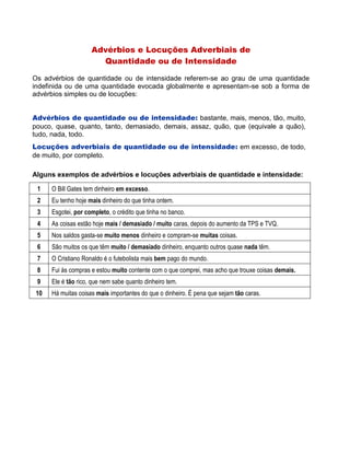 Advérbios e Locuções Adverbiais de
Quantidade ou de Intensidade
Os advérbios de quantidade ou de intensidade referem-se ao grau de uma quantidade
indefinida ou de uma quantidade evocada globalmente e apresentam-se sob a forma de
advérbios simples ou de locuções:
Advérbios de quantidade ou de intensidade: bastante, mais, menos, tão, muito,
pouco, quase, quanto, tanto, demasiado, demais, assaz, quão, que (equivale a quão),
tudo, nada, todo.
Locuções adverbiais de quantidade ou de intensidade: em excesso, de todo,
de muito, por completo.
Alguns exemplos de advérbios e locuções adverbiais de quantidade e intensidade:
1 O Bill Gates tem dinheiro em excesso.
2 Eu tenho hoje mais dinheiro do que tinha ontem.
3 Esgotei, por completo, o crédito que tinha no banco.
4 As coisas estão hoje mais / demasiado / muito caras, depois do aumento da TPS e TVQ.
5 Nos saldos gasta-se muito menos dinheiro e compram-se muitas coisas.
6 São muitos os que têm muito / demasiado dinheiro, enquanto outros quase nada têm.
7 O Cristiano Ronaldo é o futebolista mais bem pago do mundo.
8 Fui às compras e estou muito contente com o que comprei, mas acho que trouxe coisas demais.
9 Ele é tão rico, que nem sabe quanto dinheiro tem.
10 Há muitas coisas mais importantes do que o dinheiro. É pena que sejam tão caras.
 