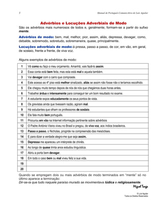 3 Manual de Português ComunicAtivo de Luís Aguilar
Advérbios e Locuções Adverbiais de Modo
São os advérbios mais numerosos de todos e, geralmente, formam-se a partir do sufixo
mente.
Advérbios de modo: bem, mal, melhor, pior, assim, aliás, depressa, devagar, como,
debalde, sobremodo, sobretudo, sobremaneira, quase, principalmente.
Locuções adverbiais de modo: à pressa, passo a passo, de cor, em vão, em geral,
de soslaio, frente a frente, de viva voz.
Alguns exemplos de advérbios de modo:
1 Vê como eu faço o meu orçamento. Amanhã, vais fazê-lo assim.
2 Essa conta está bem feita, mas esta está mal e aquela também.
3 Vai devagar com o carro que compraste.
4 Este acesso ao 4º piso está melhor sinalizado, aliás se assim não fosse não o teríamos escolhido.
5 Ele chegou muito tempo depois de nós de nós que chegámos duas horas antes.
6 Trabalhei árdua e intensamente para conseguir ter um bom resultado no exame.
7 A estudante expos educadamente os seus pontos de vista.
8 Os grevistas ainda que tivessem razão, agiram mal.
9 Há estudantes que olham os professores de soslaio.
10 Ela fala muito bem português.
11 Procurou em vão na Internet informação pertinente sobre advérbios
12 O Padre António Vieira viveu no Brasil e pregou, de viva voz, aos índios brasileiros.
13 Passo a passo, o Nicholas, progride na compreensão das mesóclises.
14 E para dizer a verdade alegro-me que seja assim.
15 Depressa me apareceu um intérprete de chinês.
16 Ao longo de quase trinta anos estudou linguística.
17 Abriu a porta bem devagar.
18 Em todo o caso bem ou mal viveu feliz a sua vida.
19
20
Quando se empregam dois ou mais advérbios de modo terminados em “mente” só no
último aparece a terminação:
Dir-se-ia que tudo naquele paraíso murado se movimentava lúdica e religiosamente.
Miguel Torga
© Luís Aguilar
Todos os Direitos Reservados
 
