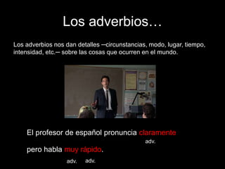 Los adverbios…
Los adverbios nos dan detalles ─circunstancias, modo, lugar, tiempo,
intensidad, etc.─ sobre las cosas que ocurren en el mundo.

El profesor de español pronuncia claramente
adv.

pero habla muy rápido.
adv.

adv.

 