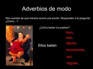 Adverbios de modo
Nos cuentan de qué manera ocurre una acción. Responden a la pregunta:
¿Cómo…?
¿Cómo bailan tus padres?

bien.
mal.
Ellos bailan

rápido.
torpemente.
así.

regular.

 