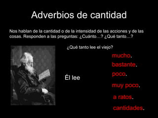 Adverbios de cantidad
Nos hablan de la cantidad o de la intensidad de las acciones y de las
cosas. Responden a las preguntas: ¿Cuánto…? ¿Qué tanto…?
¿Qué tanto lee el viejo?

mucho.
bastante.
Él lee

poco.
muy poco.
a ratos.

cantidades.

 