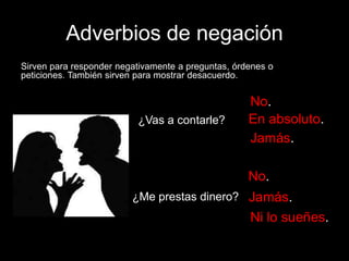 Adverbios de negación
Sirven para responder negativamente a preguntas, órdenes o
peticiones. También sirven para mostrar desacuerdo.

¿Vas a contarle?

No.
En absoluto.
Jamás.
No.

¿Me prestas dinero? Jamás.

Ni lo sueñes.

 