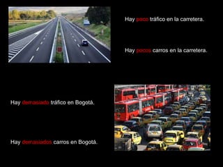 Hay poco tráfico en la carretera.

Hay pocos carros en la carretera.

Hay demasiado tráfico en Bogotá.

Hay demasiados carros en Bogotá.

 