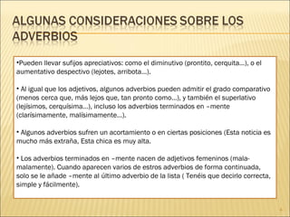 Pueden llevar sufijos apreciativos: como el diminutivo (prontito, cerquita…), o el aumentativo despectivo (lejotes, arribota…).   Al igual que los adjetivos, algunos adverbios pueden admitir el grado comparativo (menos cerca que, más lejos que, tan pronto como…), y también el superlativo (lejísimos, cerquísima…), incluso los adverbios terminados en –mente (clarísimamente, malísimamente…).   Algunos adverbios sufren un acortamiento o en ciertas posiciones (Esta noticia es mucho más extraña, Esta chica es muy alta.   Los adverbios terminados en –mente nacen de adjetivos femeninos (mala-malamente). Cuando aparecen varios de estros adverbios de forma continuada, solo se le añade –mente al último adverbio de la lista ( Tenéis que decirlo correcta, simple y fácilmente). 