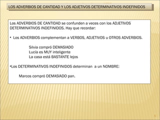 Lengua castellana y literatura- 1º ESO LOS ADVERBIOS DE CANTIDAD Y LOS ADJETIVOS DETERMINATIVOS INDEFINIDOS Los ADVERBIOS DE CANTIDAD se confunden a veces con los ADJETIVOS DETERMINATIVOS INDEFINIDOS. Hay que recordar: Los ADVERBIOS complementan a VERBOS, ADJETIVOS u OTROS ADVERBIOS. Silvia compró DEMASIADO Lucía es MUY inteligente La casa está BASTANTE lejos Los DETERMINATIVOS INDEFINIDOS determinan  a un NOMBRE:   Marcos compró DEMASIADO pan. 