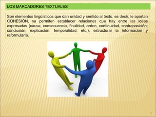 Lengua castellana y literatura- 1º ESO LOS MARCADORES TEXTUALES Son elementos lingüísticos  que dan unidad y sentido al texto, es decir, le aportan COHESIÓN, ya permiten establecer relaciones que hay entre las ideas expresadas (causa, consecuencia, finalidad, orden, continuidad, contraposición, conclusión, explicación, temporalidad, etc.), estructurar la información y reformularla. 