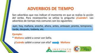 ADVERBIOS DE TIEMPO
Son adverbios que nos indican el momento en que se realiza la acción
del verbo. Para reconocerlos se utiliza la pregunta ¿Cuándo?. Los
adverbios de tiempo más comunes son los siguientes:
ayer, hoy, mañana, anoche, ahora, antes, anteayer, pronto, temprano,
tarde, después, todavía, etc.
Ejemplo:
• Mañana saldré a cenar con Sofía.
¿Cuándo saldré a cenar con ella? Mañana
 