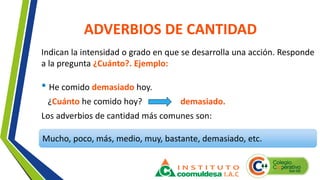 ADVERBIOS DE CANTIDAD
Indican la intensidad o grado en que se desarrolla una acción. Responde
a la pregunta ¿Cuánto?. Ejemplo:
Mucho, poco, más, medio, muy, bastante, demasiado, etc.
• He comido demasiado hoy.
¿Cuánto he comido hoy? demasiado.
Los adverbios de cantidad más comunes son:
 