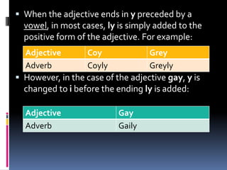 When the adjective ends in y preceded by a
  vowel, in most cases, ly is simply added to the
  positive form of the adjective. For example:
  Adjective        Coy             Grey
  Adverb           Coyly           Greyly
 However, in the case of the adjective gay, y is
  changed to i before the ending ly is added:

  Adjective                Gay
  Adverb                   Gaily
 