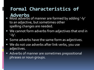 Formal Characteristics of
  Adverbs
 Most adverbs of manner are formed by adding ‘-ly’
  to an adjective, but sometimes other
  spelling changes are needed.
 We cannot form adverbs from adjectives that end in
  ‘-ly’.
 Some adverbs have the same form as adjectives.
 We do not use adverbs after link verbs, you use
  adjectives.
 Adverbs of manner are sometimes prepositional
  phrases or noun groups.
 