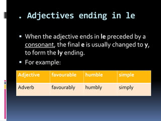 . Adjectives ending in le

 When the adjective ends in le preceded by a
  consonant, the final e is usually changed to y,
  to form the ly ending.
 For example:
Adjective   favourable   humble      simple

Adverb      favourably   humbly      simply
 
