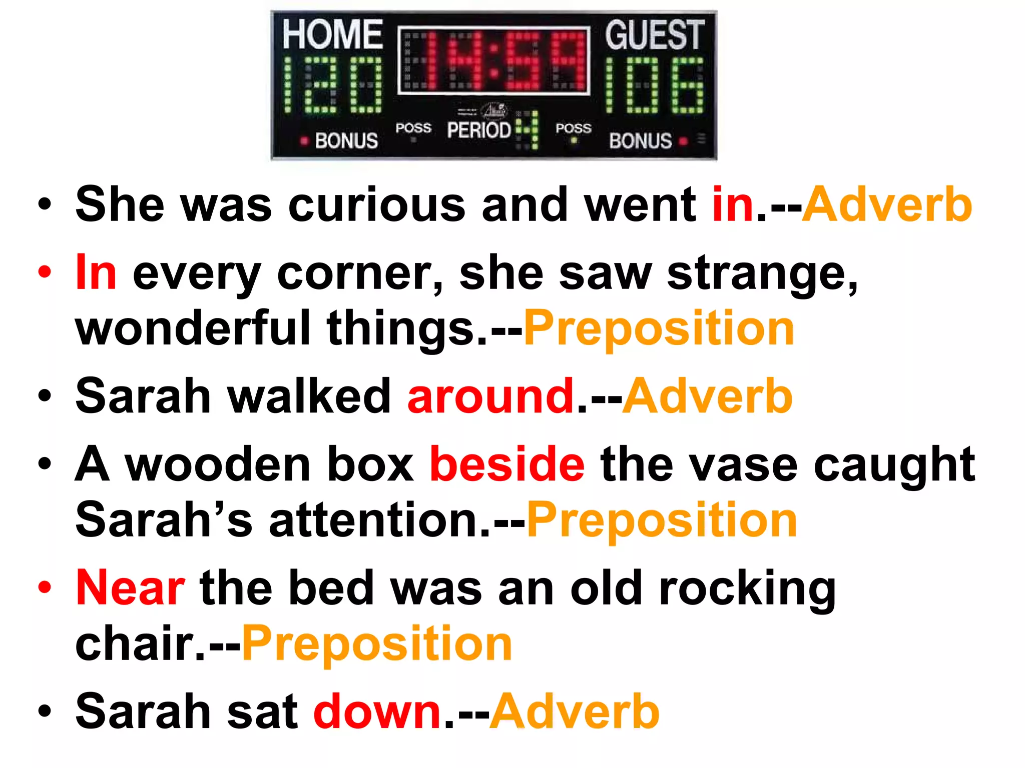 She was curious and went in .-- Adverb In every corner, she saw strange, wonderful things.-- Preposition Sarah walked around .-- Adverb A wooden box beside the vase caught Sarah’s attention.-- Preposition Near the bed was an old rocking chair.-- Preposition Sarah sat down .-- Adverb