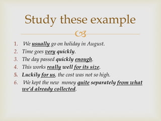 
1. We usually go on holiday in August.
2. Time goes very quickly.
3. The day passed quickly enough.
4. This works really well for its size.
5. Luckily for us, the cost was not so high.
6. We kept the new money quite separately from what
we’d already collected.
Study these example
 