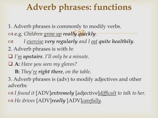 
1. Adverb phrases is commonly to modify verbs.
 e.g. Children grow up really quickly.
 I exercise very regularly and I eat quite healthily.
2. Adverb phrases is with be
 I’m upstairs. I’ll only be a minute.
 A: Have you seen my gloves?
B: They’re right there, on the table.
3. Adverb phrases is (adv) to modify adjectives and other
adverbs
 I found it [ADV]extremely [adjective]difficult to talk to her.
 He drives [ADV]really [ADV]carefully.
Adverb phrases: functions
 