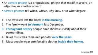 • An adverb phrase is a prepositional phrase that modifies a verb, an
adjective, or another adverb
• Adverb phrases tell when, where, why, how or to what degree.
1. The travelers left the hotel in the morning.
2. The family went to Vermont last December.
3. Throughout history people have shown curiosity about their
surroundings.
4. Blues music has remained popular over the years.
5. Most people wear comfortable clothes inside their homes.
Voyages pg. 132
 
